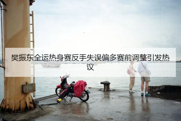 樊振东全运热身赛反手失误偏多赛前调整引发热议